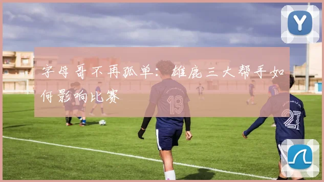 字母哥不再孤单：雄鹿三大帮手如何影响比赛