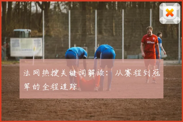 法网热搜关键词解读：从赛程到冠军的全程追踪