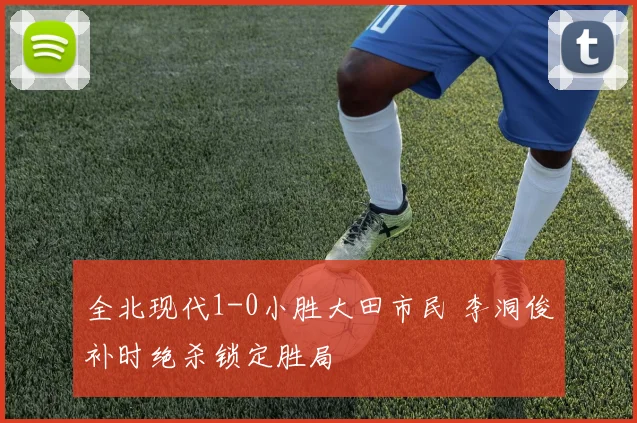 全北现代1-0小胜大田市民 李洞俊补时绝杀锁定胜局