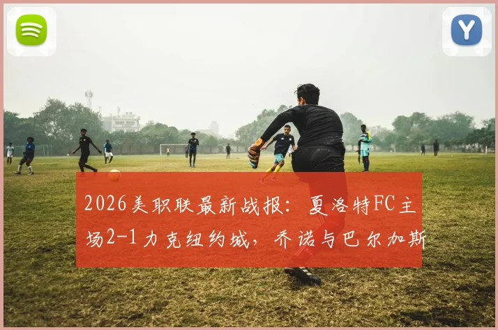 2026美职联最新战报:夏洛特FC主场2-1力克纽约城,乔诺与巴尔加斯关键进球全回顾