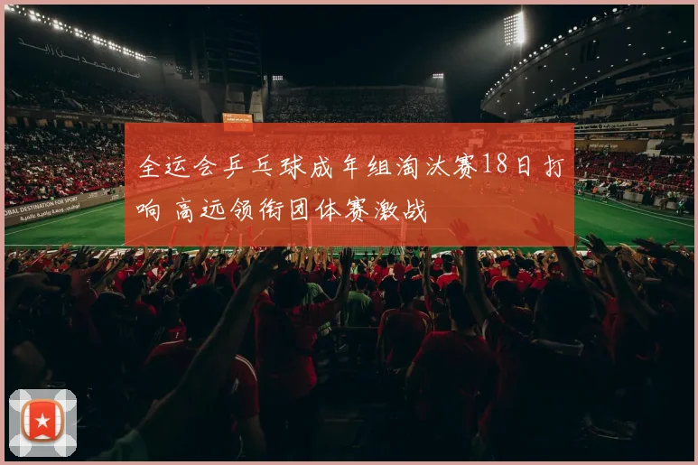全运会乒乓球成年组淘汰赛18日打响 高远领衔团体赛激战