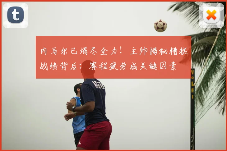 内马尔已竭尽全力!主帅揭秘糟糕战绩背后:赛程疲劳成关键因素