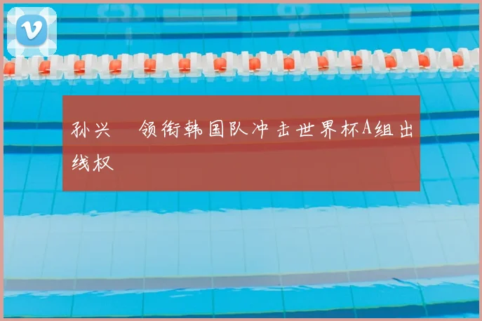 孙兴慜领衔韩国队冲击世界杯A组出线权