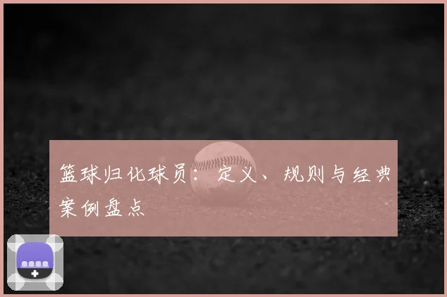 篮球归化球员：定义、规则与经典案例盘点