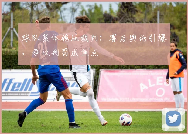 球队集体施压裁判：赛后舆论引爆，争议判罚成焦点