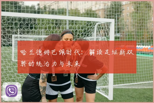 哈兰德姆巴佩时代:解读足坛新双骄的统治力与未来