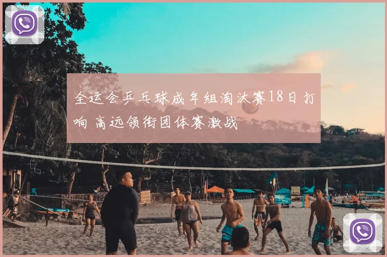 全运会乒乓球成年组淘汰赛18日打响 高远领衔团体赛激战