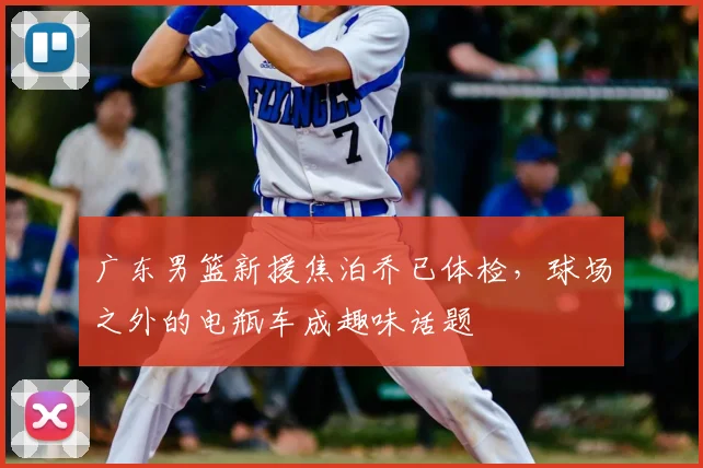 广东男篮新援焦泊乔已体检，球场之外的电瓶车成趣味话题