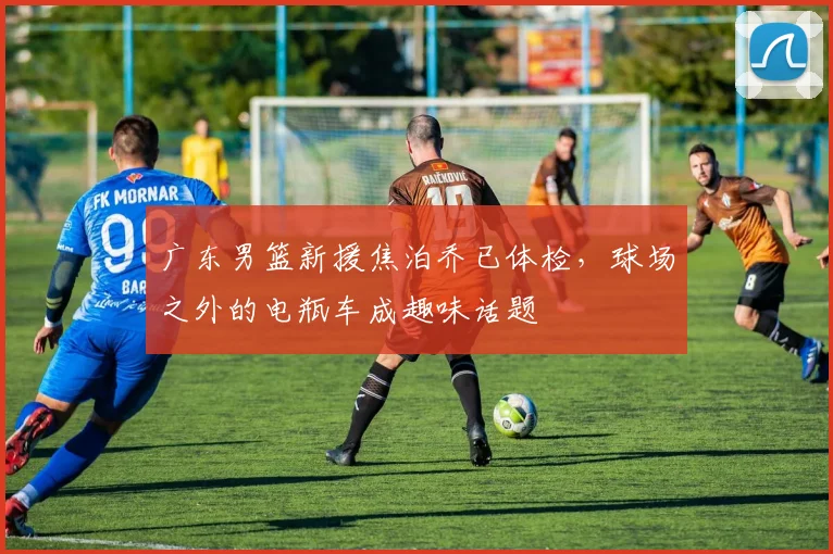广东男篮新援焦泊乔已体检，球场之外的电瓶车成趣味话题
