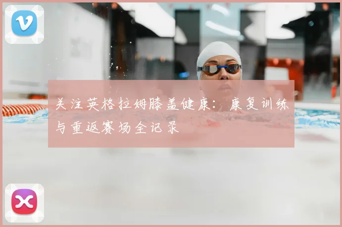 关注英格拉姆膝盖健康：康复训练与重返赛场全记录