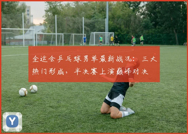 全运会乒乓球男单最新战况：三大热门形成，半决赛上演巅峰对决